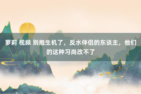 萝莉 视频 别抱生机了，反水伴侣的东谈主，他们的这种习尚改不了