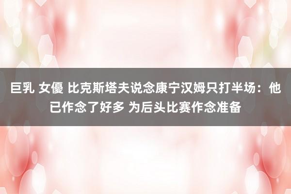 巨乳 女優 比克斯塔夫说念康宁汉姆只打半场：他已作念了好多 为后头比赛作念准备