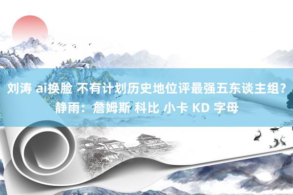 刘涛 ai换脸 不有计划历史地位评最强五东谈主组？静雨：詹姆斯 科比 小卡 KD 字母