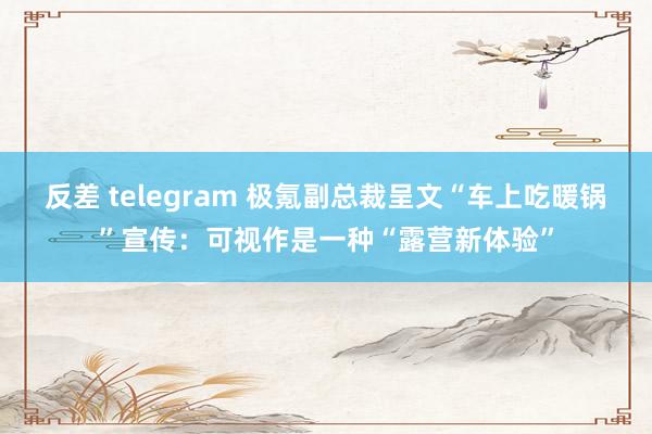 反差 telegram 极氪副总裁呈文“车上吃暖锅”宣传：可视作是一种“露营新体验”