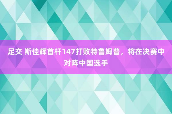 足交 斯佳辉首杆147打败特鲁姆普，将在决赛中对阵中国选手