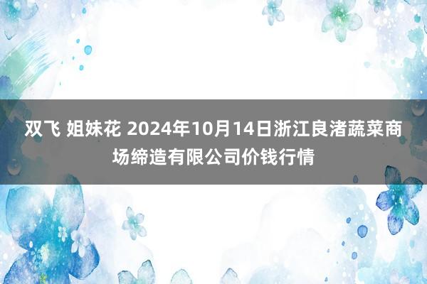 双飞 姐妹花 2024年10月14日浙江良渚蔬菜商场缔造有限公司价钱行情