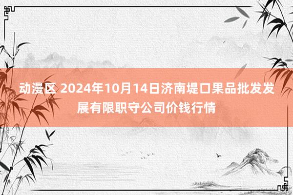 动漫区 2024年10月14日济南堤口果品批发发展有限职守公司价钱行情