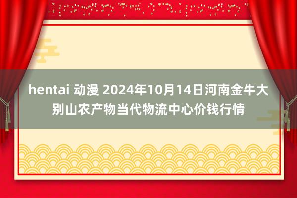 hentai 动漫 2024年10月14日河南金牛大别山农产物当代物流中心价钱行情