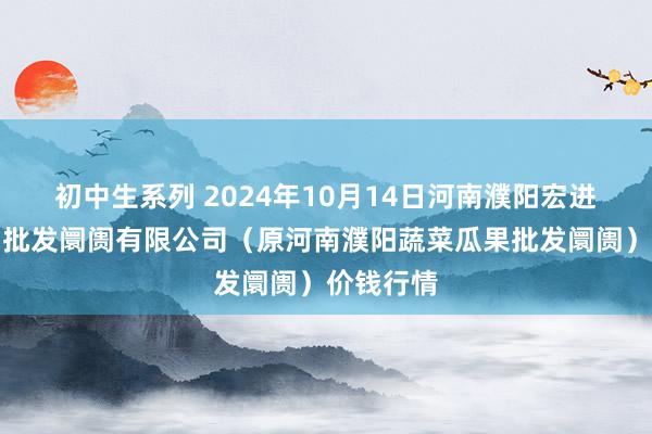 初中生系列 2024年10月14日河南濮阳宏进农副产物批发阛阓有限公司（原河南濮阳蔬菜瓜果批发阛阓）价钱行情