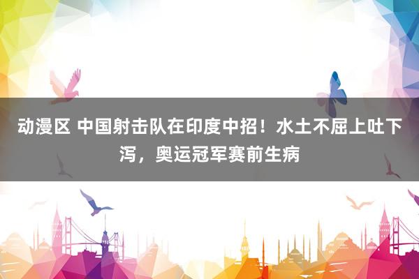 动漫区 中国射击队在印度中招！水土不屈上吐下泻，奥运冠军赛前生病