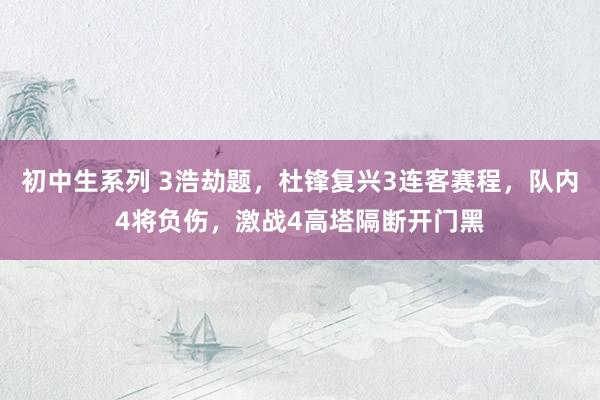 初中生系列 3浩劫题，杜锋复兴3连客赛程，队内4将负伤，激战4高塔隔断开门黑