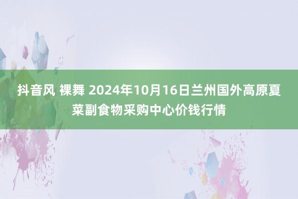 抖音风 裸舞 2024年10月16日兰州国外高原夏菜副食物采购中心价钱行情