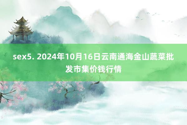 sex5. 2024年10月16日云南通海金山蔬菜批发市集价钱行情