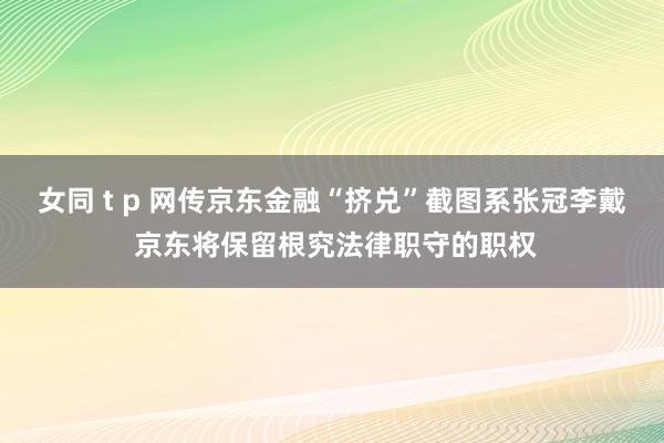 女同 t p 网传京东金融“挤兑”截图系张冠李戴 京东将保留根究法律职守的职权