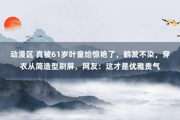 动漫区 真被61岁叶童给惊艳了，鹤发不染，穿衣从简造型刷屏，网友：这才是优雅贵气