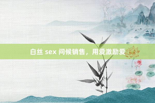 白丝 sex 问候销售，用爱激励爱