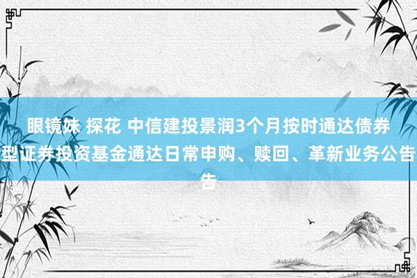 眼镜妹 探花 中信建投景润3个月按时通达债券型证券投资基金通达日常申购、赎回、革新业务公告