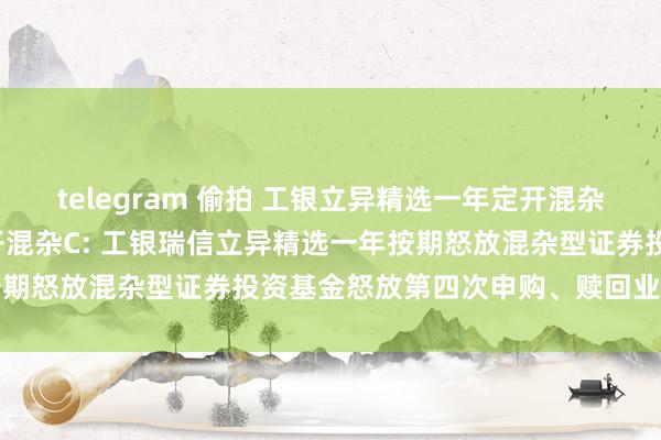 telegram 偷拍 工银立异精选一年定开混杂A，工银立异精选一年定开混杂C: 工银瑞信立异精选一年按期怒放混杂型证券投资基金怒放第四次申购、赎回业务的公告