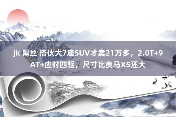 jk 黑丝 搭伙大7座SUV才卖21万多，2.0T+9AT+应时四驱，尺寸比良马X5还大