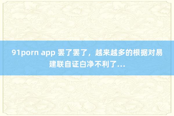 91porn app 罢了罢了，越来越多的根据对易建联自证白净不利了…