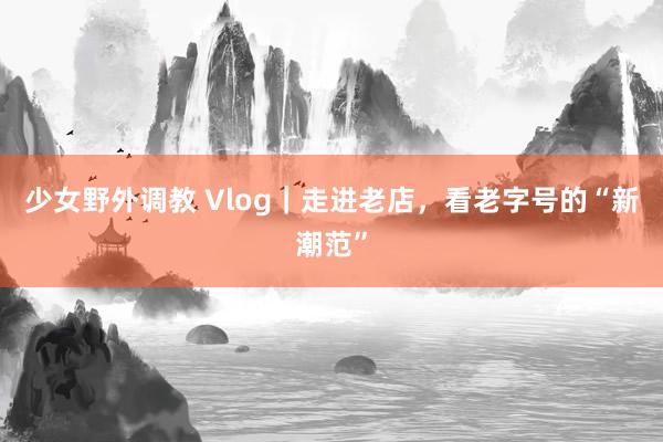 少女野外调教 Vlog｜走进老店，看老字号的“新潮范”