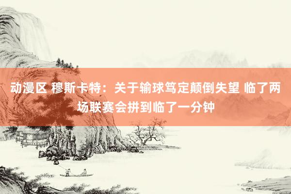 动漫区 穆斯卡特：关于输球笃定颠倒失望 临了两场联赛会拼到临了一分钟