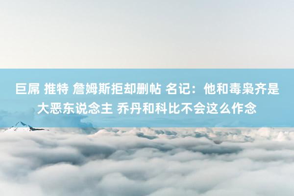 巨屌 推特 詹姆斯拒却删帖 名记：他和毒枭齐是大恶东说念主 乔丹和科比不会这么作念