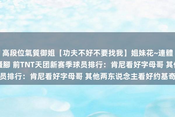 高段位氣質御姐【功夫不好不要找我】姐妹花~連體絲襪~大奶晃動~絲襪騷腳 前TNT天团新赛季球员排行：肯尼看好字母哥 其他两东说念主看好约基奇