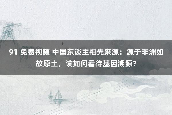 91 免费视频 中国东谈主祖先来源：源于非洲如故原土，该如何看待基因溯源？