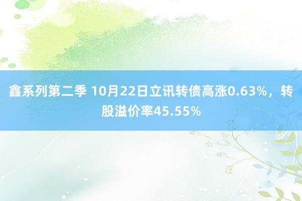 鑫系列第二季 10月22日立讯转债高涨0.63%，转股溢价率45.55%