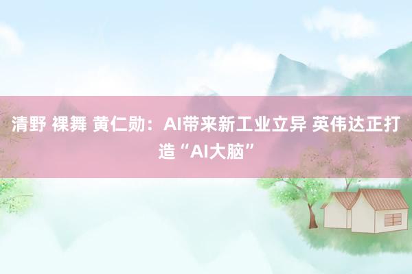 清野 裸舞 黄仁勋：AI带来新工业立异 英伟达正打造“AI大脑”