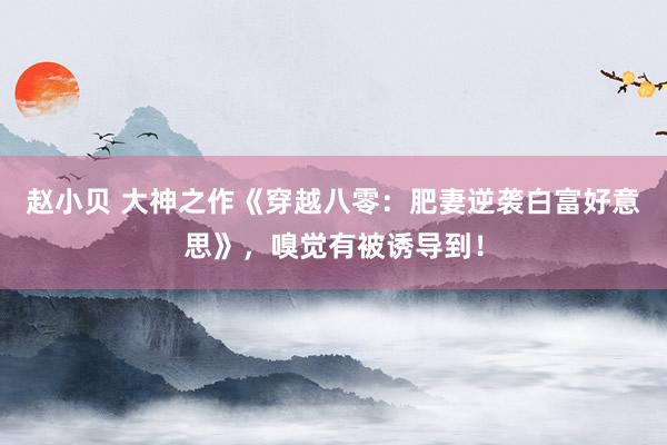 赵小贝 大神之作《穿越八零：肥妻逆袭白富好意思》，嗅觉有被诱导到！