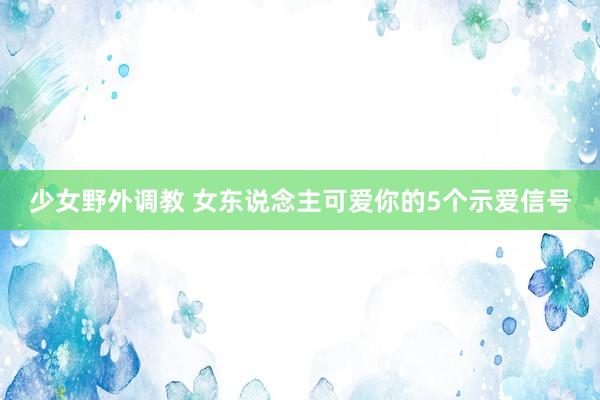 少女野外调教 女东说念主可爱你的5个示爱信号