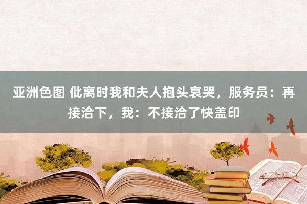 亚洲色图 仳离时我和夫人抱头哀哭，服务员：再接洽下，我：不接洽了快盖印