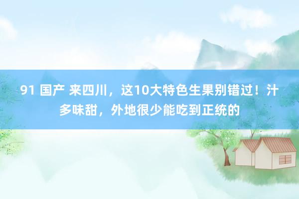 91 国产 来四川，这10大特色生果别错过！汁多味甜，外地很少能吃到正统的