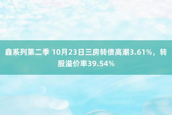 鑫系列第二季 10月23日三房转债高潮3.61%，转股溢价率39.54%