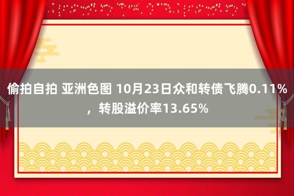 偷拍自拍 亚洲色图 10月23日众和转债飞腾0.11%，转股溢价率13.65%