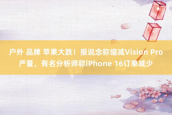 户外 品牌 苹果大跌！报说念称缩减Vision Pro产量，有名分析师称iPhone 16订单减少