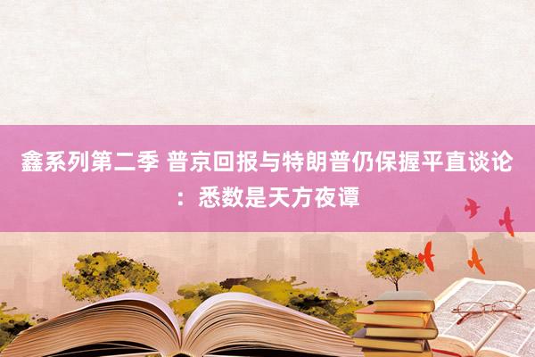 鑫系列第二季 普京回报与特朗普仍保握平直谈论：悉数是天方夜谭