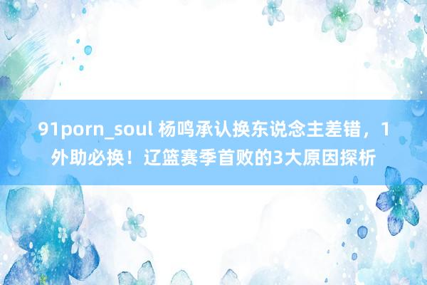 91porn_soul 杨鸣承认换东说念主差错，1外助必换！辽篮赛季首败的3大原因探析