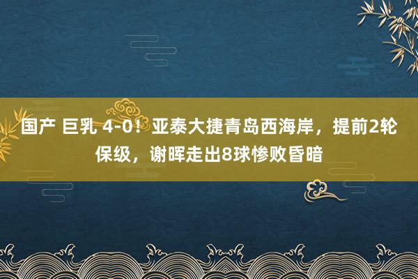 国产 巨乳 4-0！亚泰大捷青岛西海岸，提前2轮保级，谢晖走出8球惨败昏暗