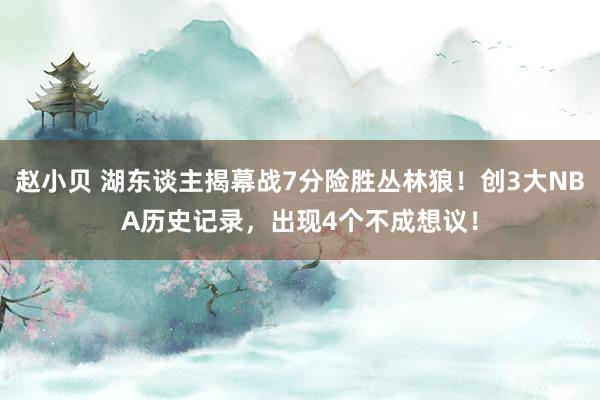 赵小贝 湖东谈主揭幕战7分险胜丛林狼！创3大NBA历史记录，出现4个不成想议！