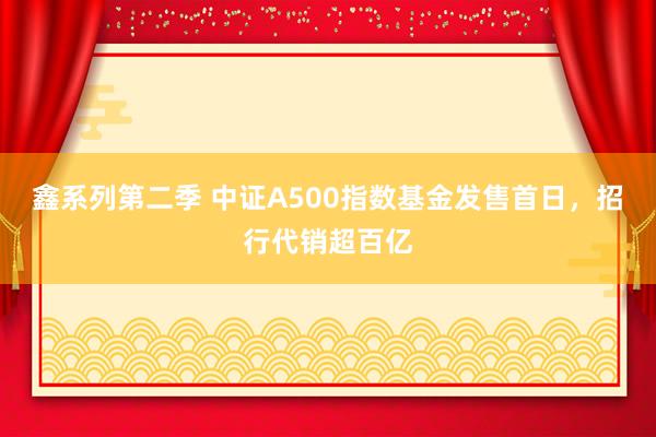 鑫系列第二季 中证A500指数基金发售首日，招行代销超百亿