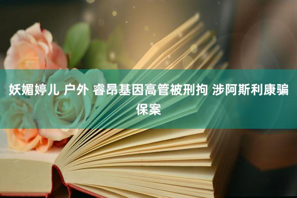 妖媚婷儿 户外 睿昂基因高管被刑拘 涉阿斯利康骗保案