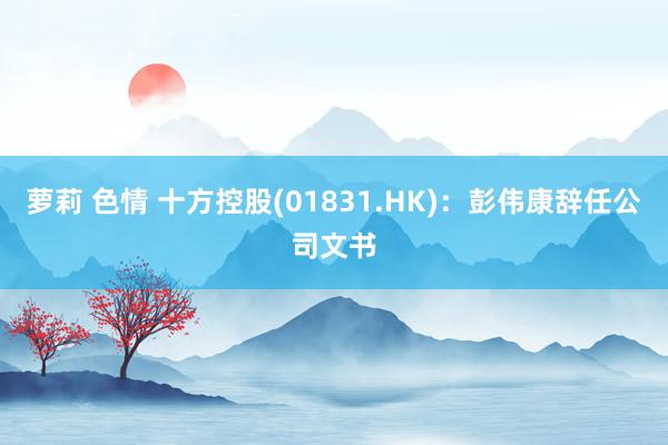 萝莉 色情 十方控股(01831.HK)：彭伟康辞任公司文书