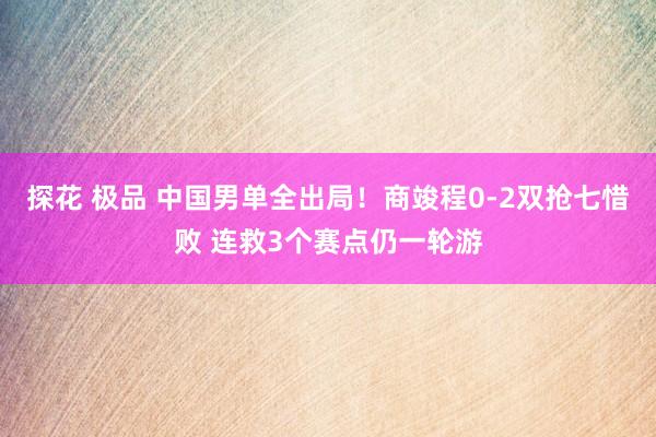 探花 极品 中国男单全出局！商竣程0-2双抢七惜败 连救3个赛点仍一轮游