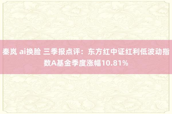 秦岚 ai换脸 三季报点评：东方红中证红利低波动指数A基金季度涨幅10.81%