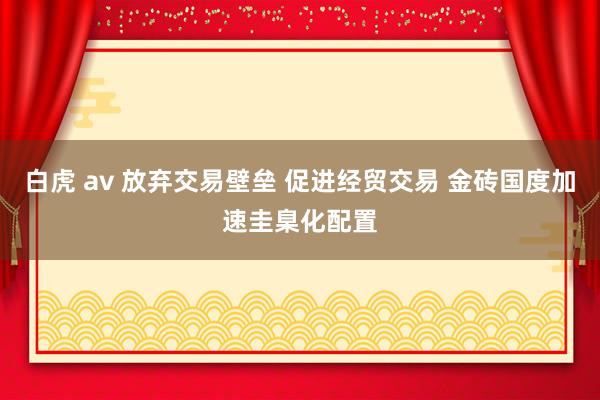 白虎 av 放弃交易壁垒 促进经贸交易 金砖国度加速圭臬化配置