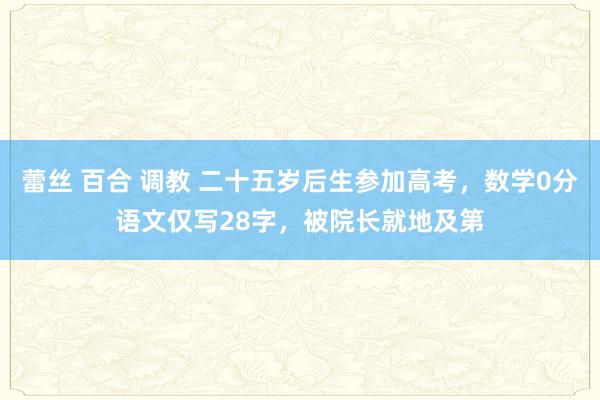 蕾丝 百合 调教 二十五岁后生参加高考，数学0分语文仅写28字，被院长就地及第