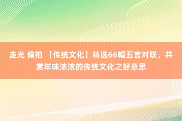 走光 偷拍 【传统文化】精选66幅五言对联，共赏年味浓浓的传统文化之好意思