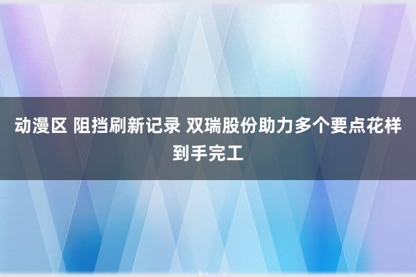 动漫区 阻挡刷新记录 双瑞股份助力多个要点花样到手完工