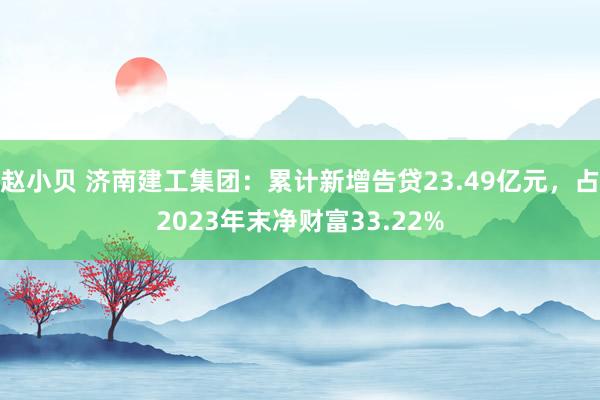 赵小贝 济南建工集团：累计新增告贷23.49亿元，占2023年末净财富33.22%