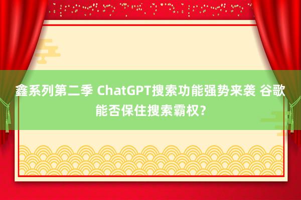 鑫系列第二季 ChatGPT搜索功能强势来袭 谷歌能否保住搜索霸权？