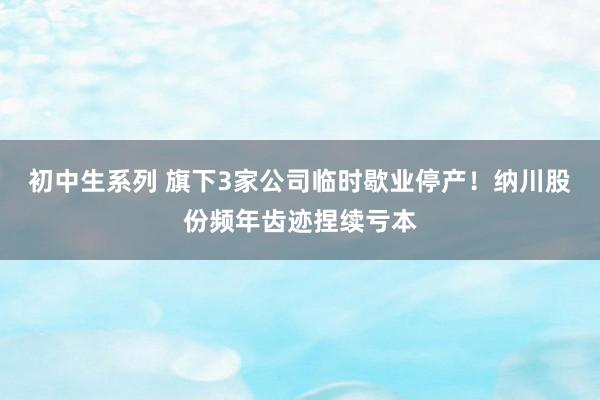 初中生系列 旗下3家公司临时歇业停产！纳川股份频年齿迹捏续亏本